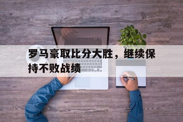 包含罗马豪取比分大胜,继续保持不败战绩的词条